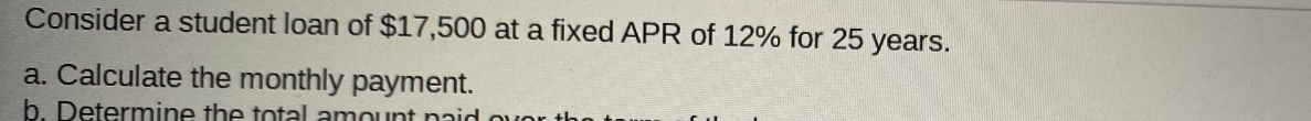 Consider a student loan of $17,500 at a fixed APR of 12% for 25 years.
a. Calculate the monthly payment.
b. Determine the total amount naid ouor
