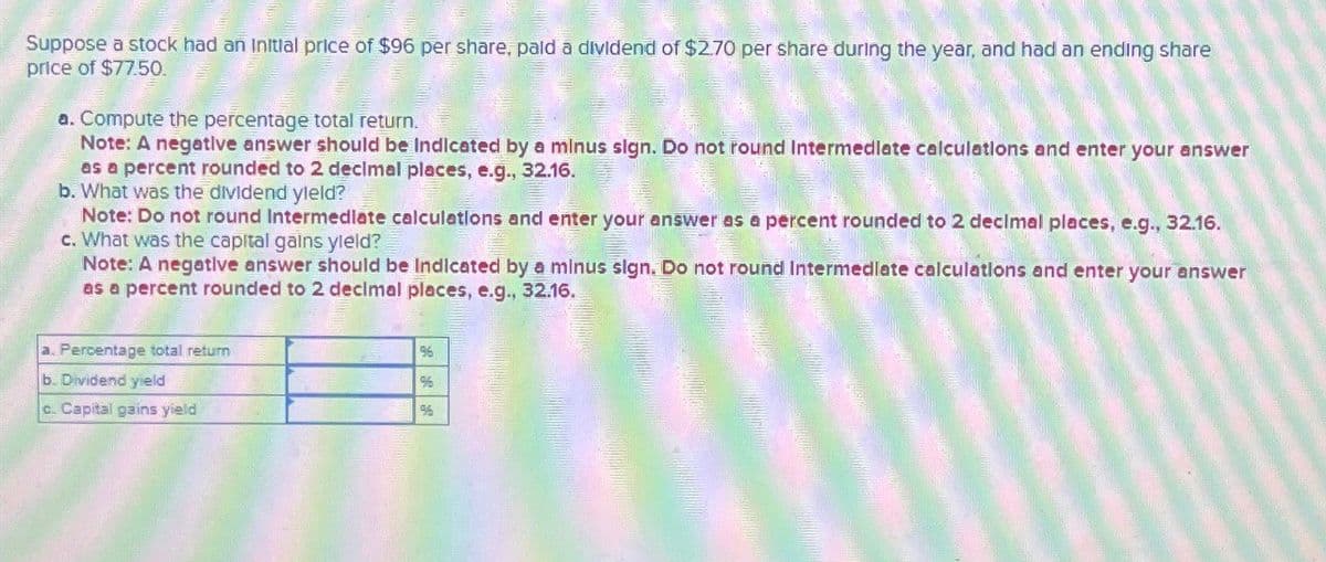 Suppose a stock had an Initial price of $96 per share, paid a dividend of $2.70 per share during the year, and had an ending share
price of $77.50.
a. Compute the percentage total return.
Note: A negative answer should be Indicated by a minus sign. Do not round Intermediate calculations and enter your answer
as a percent rounded to 2 decimal places, e.g., 32.16.
b. What was the dividend yield?
Note: Do not round Intermediate calculations and enter your answer as a percent rounded to 2 decimal places, e.g., 32.16.
c. What was the capital gains yield?
Note: A negative answer should be Indicated by a minus sign. Do not round Intermediate calculations and enter your answer
as a percent rounded to 2 decimal places, e.g., 32.16.
Percentage total return
b. Dividend yield
c. Capital gains yield
96
%
96