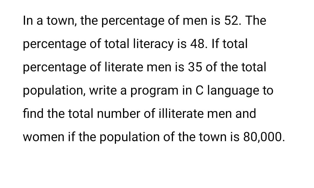 In a town, the percentage of men is 52. The
percentage
of total literacy is 48. If total
percentage
of literate men is 35 of the total
population, write a program in C language to
find the total number of illiterate men and
women if the population of the town is 80,000.