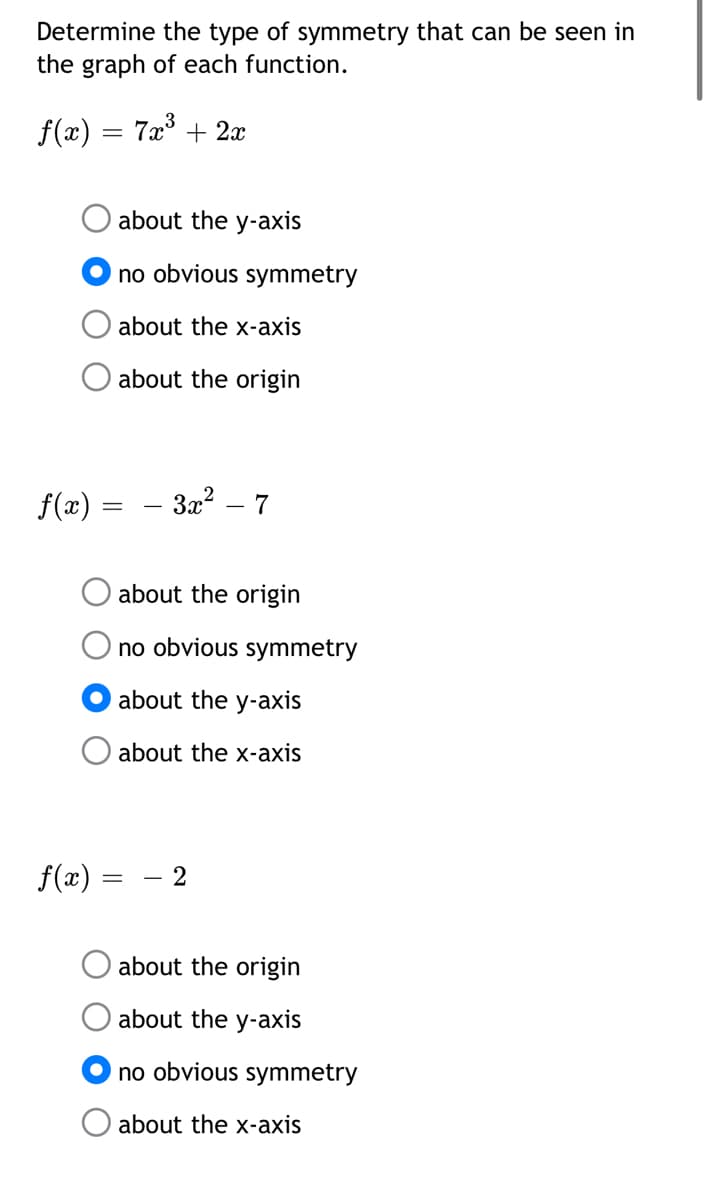 Determine the type of symmetry that can be seen in
the graph of each function.
f(x)
7x° + 2x
%3D
about the y-axis
no obvious symmetry
about the x-axis
about the origin
f(x) =
3x2 – 7
about the origin
no obvious symmetry
about the y-axis
about the x-axis
f(x) =
- 2
about the origin
about the y-axis
no obvious symmetry
about the x-axis
