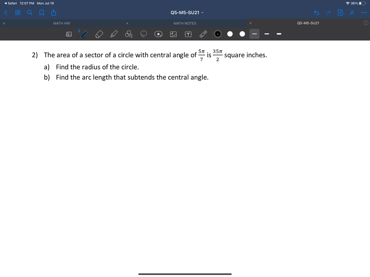 Safari 12:07 PM Mon Jul 19
* 36%
Q5-M5-SU21
МАTH HW
МАТH NOTES
Q5-M5-SU21
T
35п
2) The area of a sector of a circle with central angle of
is
square inches.
7
2
a) Find the radius of the circle.
b) Find the arc length that subtends the central angle.
88
