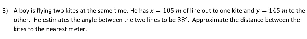 3) A boy is flying two kites at the same time. He has x = 105 m of line out to one kite and y = 145 m to the
other. He estimates the angle between the two lines to be 38°. Approximate the distance between the
kites to the nearest meter.
