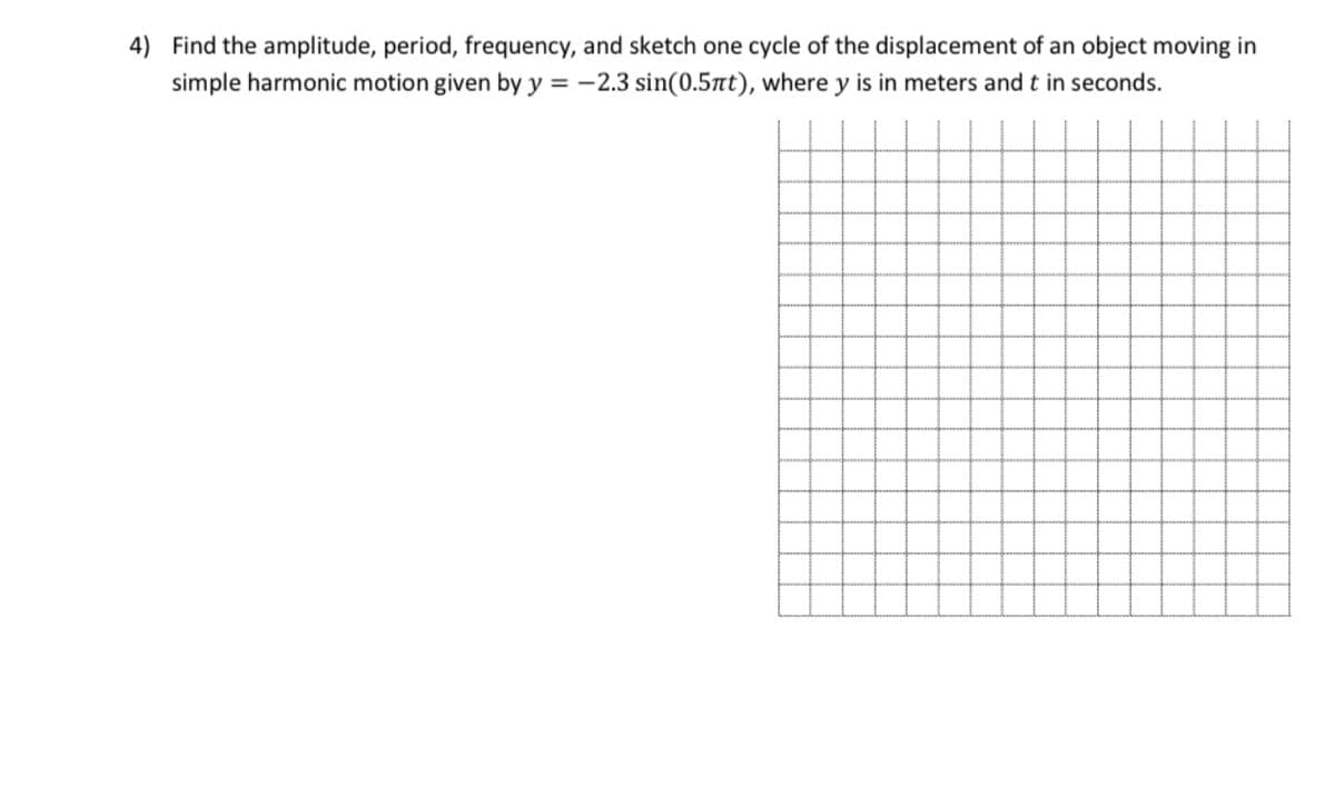 4) Find the amplitude, period, frequency, and sketch one cycle of the displacement of an object moving in
simple harmonic motion given by y = -2.3 sin(0.5nt), where y is in meters and t in seconds.
