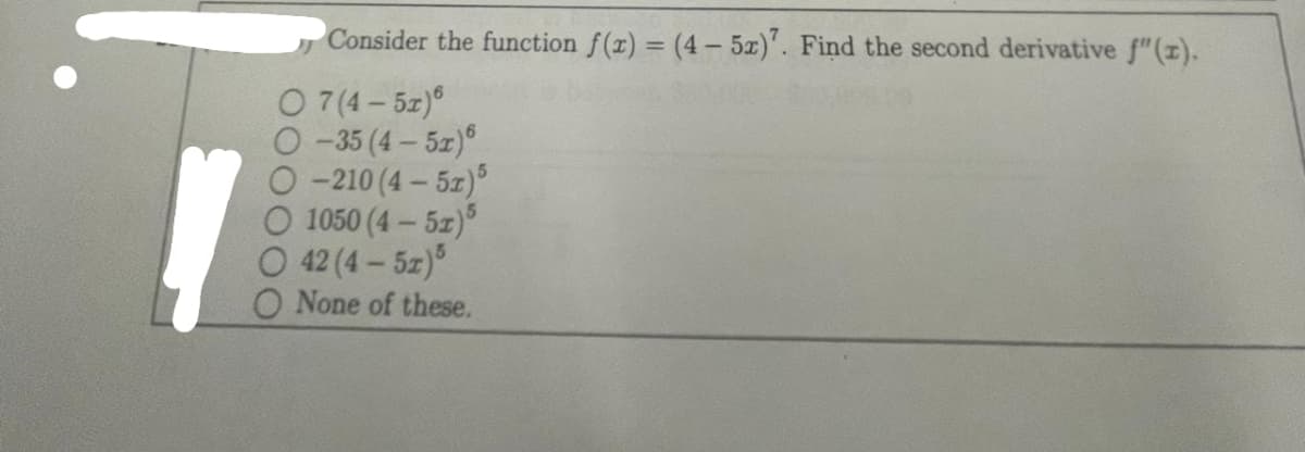 Consider the function f(x) = (4-5x)7. Find the second derivative f" (1).
O7(4-5r)®
−35 (4 – 5r)6
O-210 (4-5x)5
1050 (4 — 5r)%
42 (4 – 5z)õ
O None of these.
6