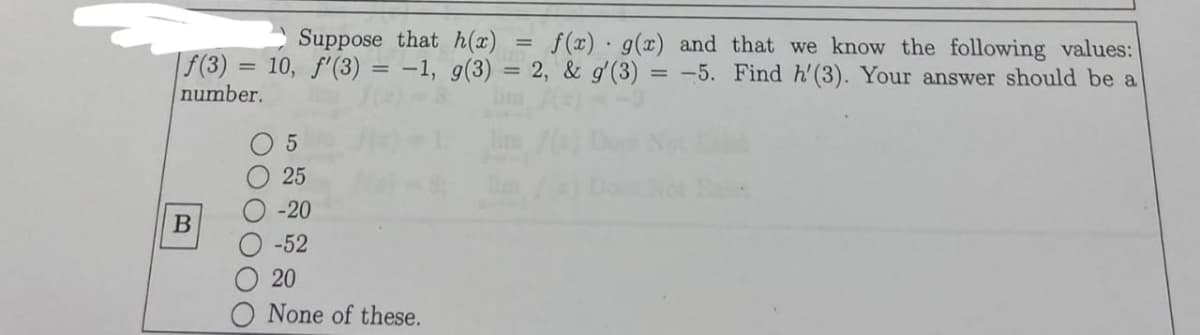 Suppose that h(x)
=
f(x) g(x) and that we know the following values:
f(3) 10, f'(3) = -1, g(3) = 2, & g'(3) = -5. Find h'(3). Your answer should be a
number.
B
000000
5
25
-20
-52
20
None of these.