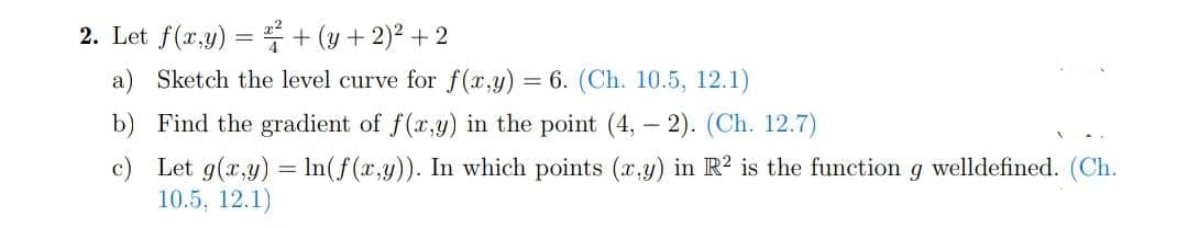 2. Let f(x,y) = + (y + 2)² +2
a) Sketch the level curve for f(x,y) = 6. (Ch. 10.5, 12.1)
b) Find the gradient of f(x,y) in the point (4, -2). (Ch. 12.7)
c) Let g(x,y) = ln(f(x,y)). In which points (x,y) in R2 is the function g welldefined. (Ch.
10.5, 12.1)