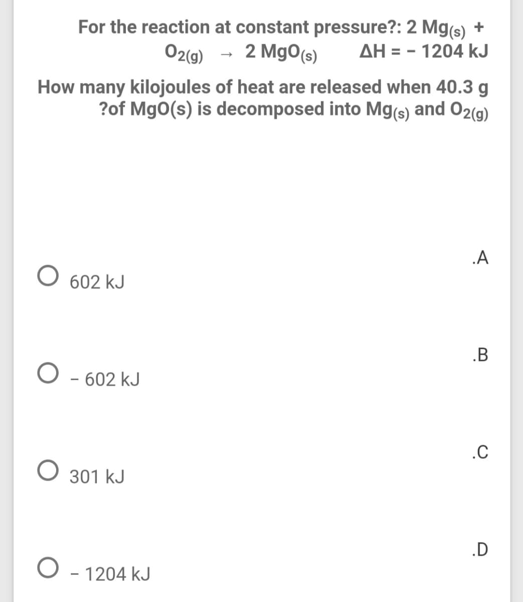 For the reaction at constant pressure?: 2 Mg(s) +
2 Mg0(s)
AH = - 1204 kJ
02(9) -
%3D
How many kilojoules of heat are released when 40.3 g
?of MgO(s) is decomposed into Mg(s) and 02(g)
.A
602 kJ
.B
O - 602 kJ
.C
O 301 kJ
.D
O - 1204 kJ
