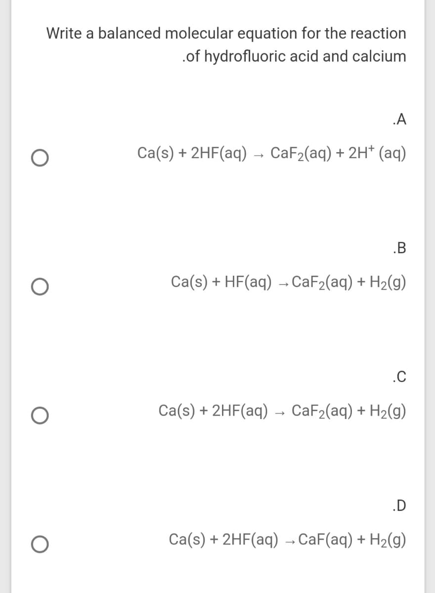 Write a balanced molecular equation for the reaction
.of hydrofluoric acid and calcium
.A
Ca(s) + 2HF(aq) → CaF2(aq) + 2H* (aq)
.B
Ca(s) + HF(aq) → CaF2(aq) + H2(g)
.C
Ca(s) + 2HF(aq)
CaF2(aq) + H2(g)
.D
Ca(s) + 2HF(aq) - CaF(aq) + H2(g)
