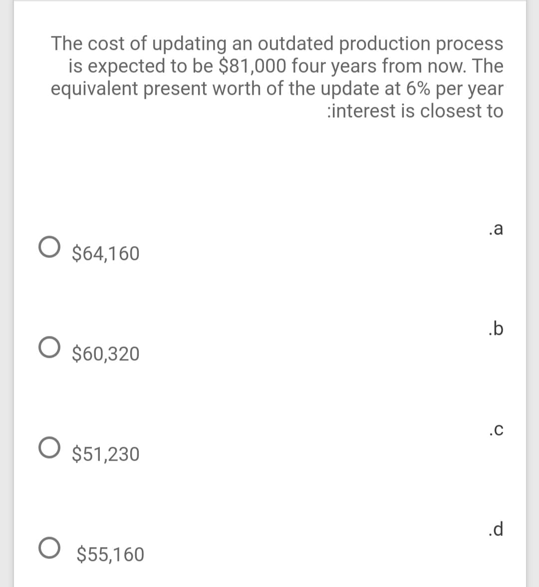 The cost of updating an outdated production process
is expected to be $81,000 four years from now. The
equivalent present worth of the update at 6% per year
:interest is closest to
.a
$64,160
.b
$60,320
.c
$51,230
.d
O $55,160
