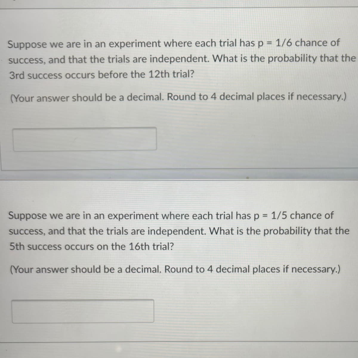 Suppose we are in an experiment where each trial has p = 1/6 chance of
success, and that the trials are independent. What is the probability that the
3rd success occurs before the 12th trial?
(Your answer should be a decimal. Round to 4 decimal places if necessary.)
Suppose we are in an experiment where each trial has p = 1/5 chance of
success, and that the trials are independent. What is the probability that the
5th success occurs on the 16th trial?
(Your answer should be a decimal. Round to 4 decimal places if necessary.)
