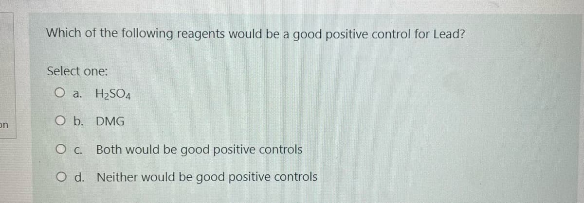 Which of the following reagents would be a good positive control for Lead?
Select one:
O a. H2SO4
O b. DMG
on
Both would be good positive controls
O d. Neither would be good positive controls
