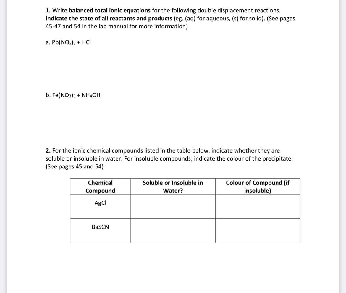 1. Write balanced total ionic equations for the following double displacement reactions.
Indicate the state of all reactants and products (eg. (aq) for aqueous, (s) for solid). (See pages
45-47 and 54 in the lab manual for more information)
a. Pb(NO3)2 + HCI
b. Fe(NO3)3 + NH4OH
2. For the ionic chemical compounds listed in the table below, indicate whether they are
soluble or insoluble in water. For insoluble compounds, indicate the colour of the precipitate.
(See pages 45 and 54)
Colour of Compound (if
insoluble)
Chemical
Soluble or Insoluble in
Compound
Water?
AgCl
BaSCN
