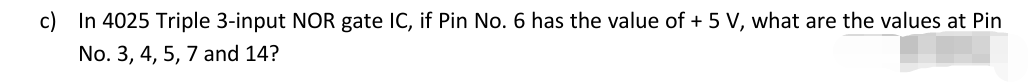 c) In 4025 Triple 3-input NOR gate IC, if Pin No. 6 has the value of + 5 V, what are the values at Pin
No. 3, 4, 5, 7 and 14?
