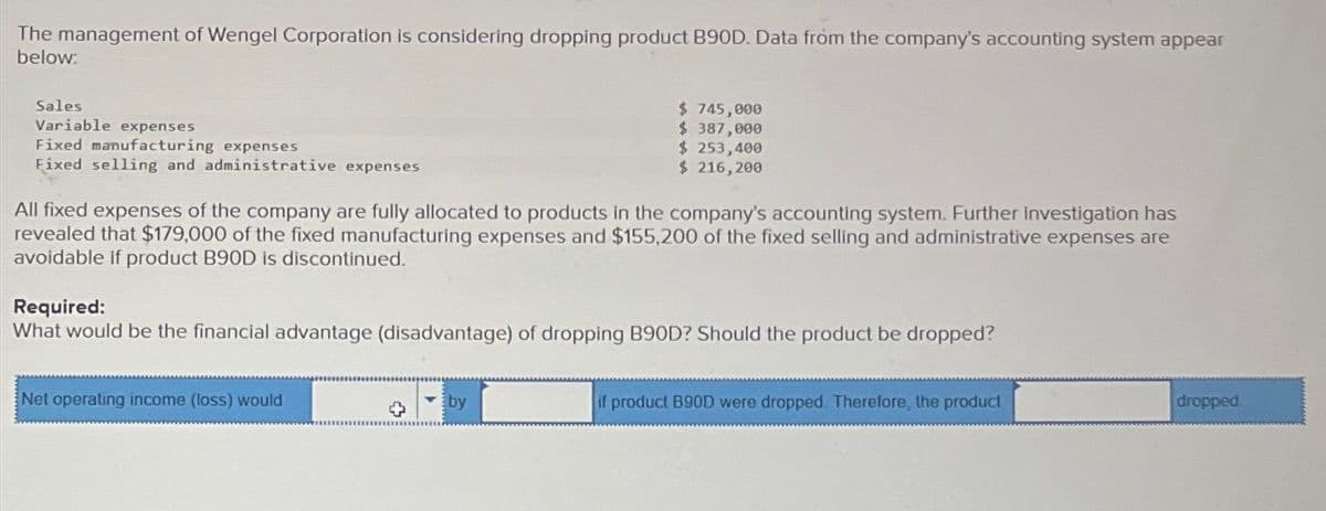 The management of Wengel Corporation is considering dropping product B90D. Data from the company's accounting system appear
below:
Sales
Variable expenses
Fixed manufacturing expenses
Fixed selling and administrative expenses
$ 745,000
$ 387,000
$ 253,400
$ 216,200
All fixed expenses of the company are fully allocated to products in the company's accounting system. Further Investigation has
revealed that $179,000 of the fixed manufacturing expenses and $155,200 of the fixed selling and administrative expenses are
avoidable if product B90D is discontinued.
Required:
What would be the financial advantage (disadvantage) of dropping B90D? Should the product be dropped?
Net operating income (loss) would
by
if product B90D were dropped. Therefore, the product
dropped