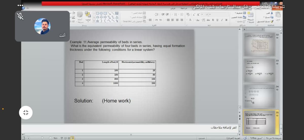 (ol Ls) Microsoft PowerPont -la al l a l la
ت تم مشاركة العرض من قبل عبدالستار حامد شنيت المالكي
一,山, |AA. .
ullale
* ) (A
SmartArt Jaa
Aa AV abe 8 UIB
نسخ الفسيق
32
Example 11: Average permeability of beds in series.
What is the equivalent permeability of four beds in series, having equal formation
thickness under the following conditions for a linear system?
33
Bed
Length ofbed, f
Horizontalpermenbility, millidarey
mand.
250
25
250
60
si
500
100
4.
1000
200
34
Solution:
(Home work)
35
la>lo asloy ail
a
(u) ua
office Toue TO
