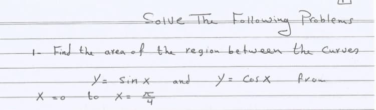 Sotve
Find the area of the regionbetween the Curveg
from
Y=Sin x
to X=
and
y= Cosx
