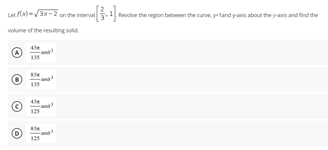 Let f(x)=√3x-2 on the interval
volume of the resulting solid.
43x
A
-unit 3
135
83л
135
43л
125
83л
125
(3)
Ⓒ
-unit3
-unit3
-unit3
L
~/3
—
P
Revolve the region between the curve, y=1 and y-axis about the y-axis and find the