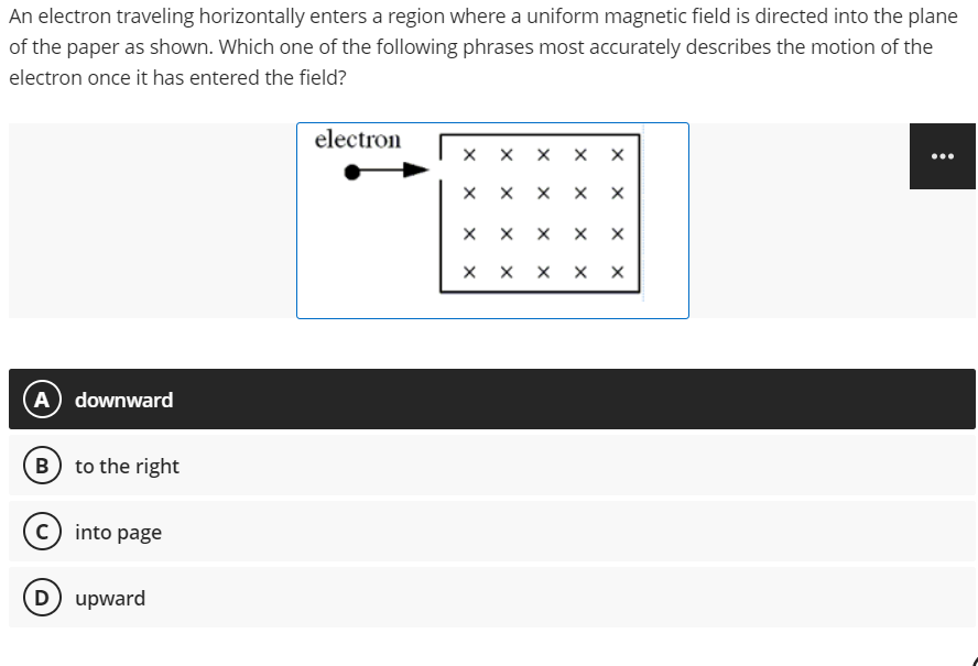 An electron traveling horizontally enters a region where a uniform magnetic field is directed into the plane
of the paper as shown. Which one of the following phrases most accurately describes the motion of the
electron once it has entered the field?
electron
X
(A) downward
B) to the right
C) into page
D) upward
X
X
X
X
X
X
X
X
X
X
X
X
X
X
X
X X
X X