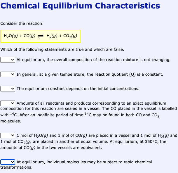 Chemical Equilibrium Characteristics
Consider the reaction:
H₂O(g) + CO(g) → H₂(g) + CO₂(9)
Which of the following statements are true and which are false.
At equilibrium, the overall composition of the reaction mixture is not changing.
In general, at a given temperature, the reaction quotient (Q) is a constant.
The equilibrium constant depends on the initial concentrations.
✓ Amounts of all reactants and products corresponding to an exact equilibrium
composition for this reaction are sealed in a vessel. The CO placed in the vessel is labelled
with 14C. After an indefinite period of time 14C may be found in both CO and CO₂
molecules.
1 mol of H₂O(g) and 1 mol of CO(g) are placed in a vessel and 1 mol of H₂(g) and
1 mol of CO₂(g) are placed in another of equal volume. At equilibrium, at 350°C, the
amounts of CO(g) in the two vessels are equivalent.
At equilibrium, individual molecules may be subject to rapid chemical
transformations.