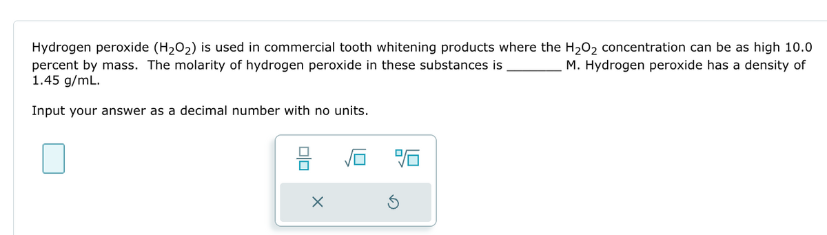 Hydrogen peroxide (H₂O₂) is used in commercial tooth whitening products where the H₂O₂ concentration can be as high 10.0
M. Hydrogen peroxide has a density of
percent by mass. The molarity of hydrogen peroxide in these substances is
1.45 g/mL.
Input your answer as a decimal number with no units.
00
X
9