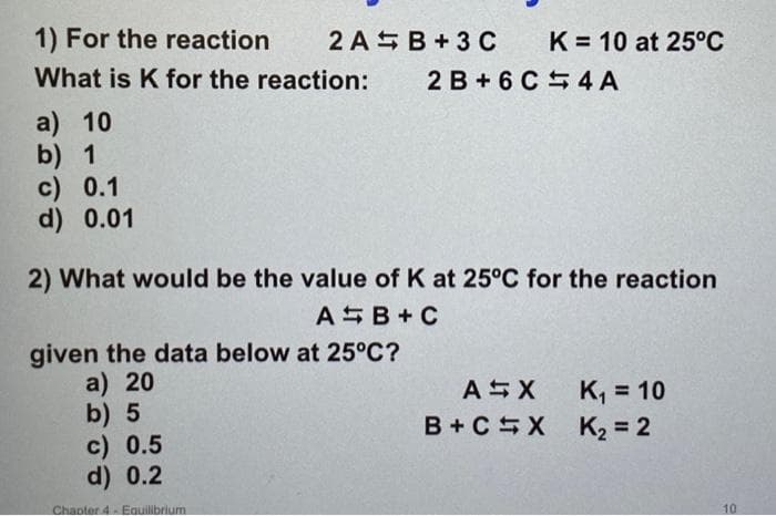 1) For the reaction
2AB+3 C
What is K for the reaction: 2 B +6C4A
a) 10
b) 1
c) 0.1
d) 0.01
K= 10 at 25°C
2) What would be the value of K at 25°C for the reaction
AB+C
given the data below at 25°C?
a) 20
b) 5
c) 0.5
d) 0.2
Chapter 4- Equilibrium
ASX
B+C X
K₁ = 10
K₂ = 2
10