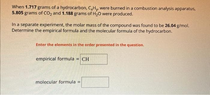 When 1.717 grams of a hydrocarbon, CxHy, were burned in a combustion analysis apparatus,
5.805 grams of CO₂ and 1.188 grams of H₂O were produced.
In a separate experiment, the molar mass of the compound was found to be 26.04 g/mol.
Determine the empirical formula and the molecular formula of the hydrocarbon.
Enter the elements in the order presented in the question.
empirical formula = CH
molecular formula =