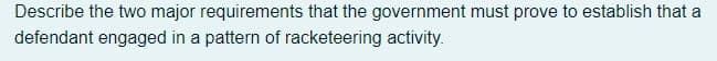 Describe the two major requirements that the government must prove to establish that a
defendant engaged in a pattern of racketeering activity.