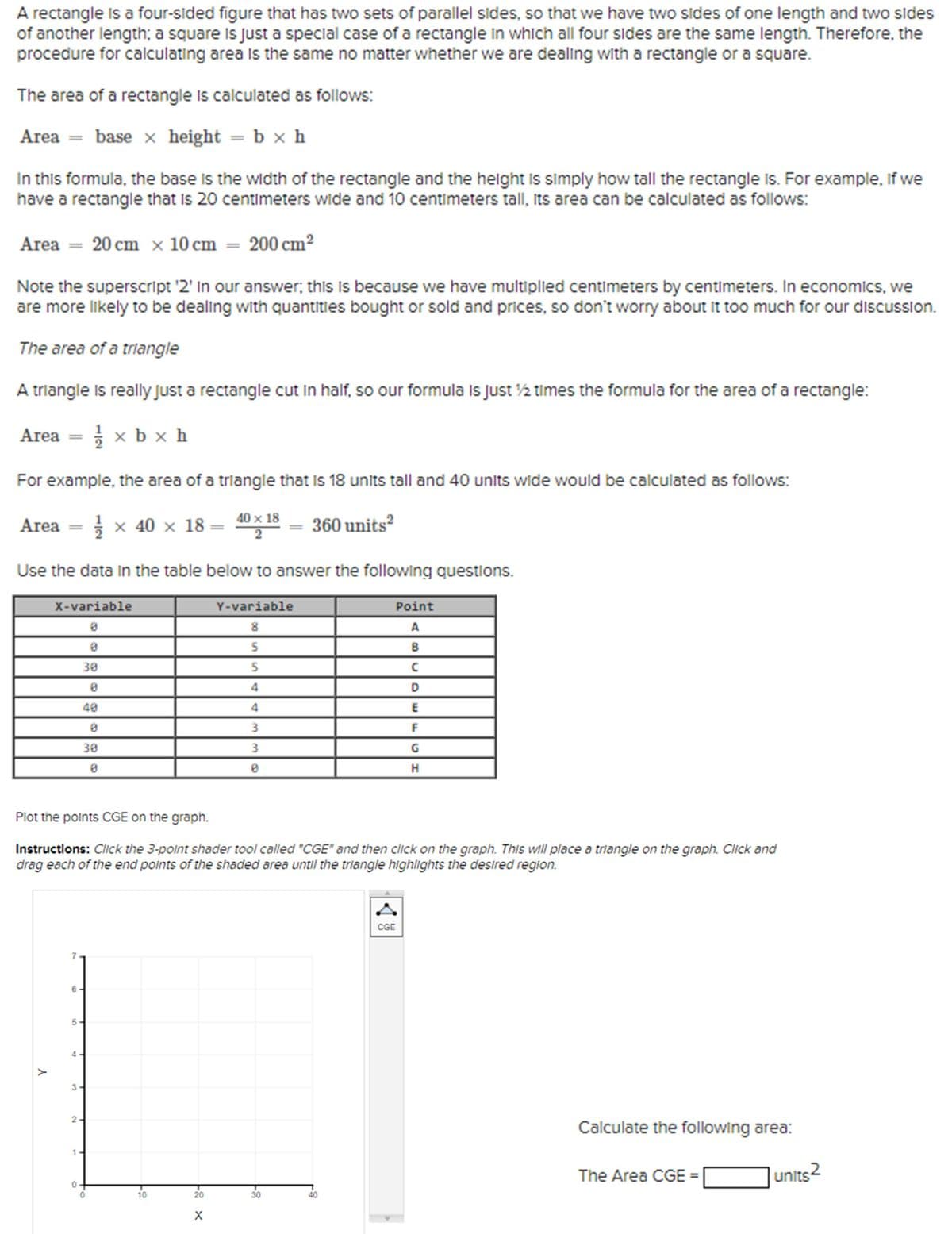 A rectangle is a four-sided figure that has two sets of parallel sides, so that we have two sides of one length and two sides
of another length; a square is just a special case of a rectangle in which all four sides are the same length. Therefore, the
procedure for calculating area is the same no matter whether we are dealing with a rectangle or a square.
The area of a rectangle is calculated as follows:
Area = base x height = b × h
In this formula, the base is the width of the rectangle and the height is simply how tall the rectangle Is. For example, if we
have a rectangle that is 20 centimeters wide and 10 centimeters tall, its area can be calculated as follows:
Area = 20 cm x 10 cm = 200 cm²
Note the superscript '2' In our answer; this is because we have multiplied centimeters by centimeters. In economics, we
are more likely to be dealing with quantities bought or sold and prices, so don't worry about it too much for our discussion.
The area of a triangle
A triangle is really just a rectangle cut in half, so our formula Is Just ½ times the formula for the area of a rectangle:
Area
====
½½ xbx h
For example, the area of a triangle that is 18 units tall and 40 units wide would be calculated as follows:
Area ===
1 × 40 × 18 =
40×18
2
360 units²
Use the data in the table below to answer the following questions.
X-variable
Y-variable
8
Point
A
8
30
5
B
5
0
4
40
4
CDE
8
3
F
30
8
3
G
HD
Н
Plot the points CGE on the graph.
Instructions: Click the 3-point shader tool called "CGE" and then click on the graph. This will place a triangle on the graph. Click and
drag each of the end points of the shaded area until the triangle highlights the desired region.
Y
1
4
5
3-
2-
6-
10
20
X
g-
30
40
CGE
Calculate the following area:
The Area CGE =
units2