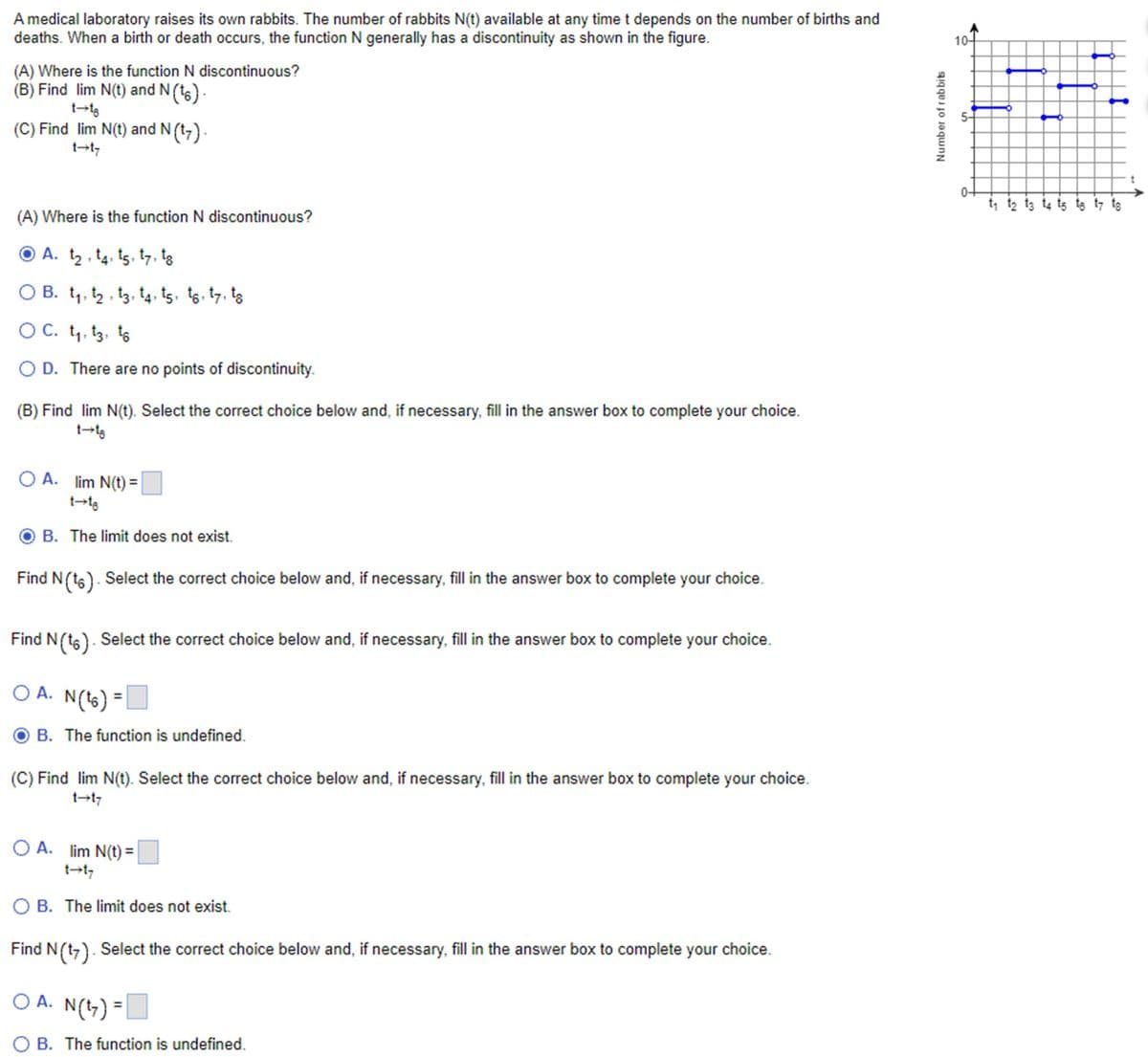 A medical laboratory raises its own rabbits. The number of rabbits N(t) available at any time t depends on the number of births and
deaths. When a birth or death occurs, the function N generally has a discontinuity as shown in the figure.
(A) Where is the function N discontinuous?
(B) Find lim N(t) and N (16).
t→18
(C) Find lim N(t) and N (17).
t→t7
(A) Where is the function N discontinuous?
Ⓒ A. t₂, 14, 15, 17, to
○ B. t₁, †2, 13, 14, 15, tô, t7, tɛ
○ C. t₁, 13, to
OD. There are no points of discontinuity.
(B) Find lim N(t). Select the correct choice below and, if necessary, fill in the answer box to complete your choice.
t→16
OA. lim N(t) =
t→18
B. The limit does not exist.
Find N (16). Select the correct choice below and, if necessary, fill in the answer box to complete your choice.
Find N (16). Select the correct choice below and, if necessary, fill in the answer box to complete your choice.
○ A. N (16) =
B. The function is undefined.
(C) Find lim N(t). Select the correct choice below and, if necessary, fill in the answer box to complete your choice.
t→t7
OA. lim N(t) =
t→t
◇ B. The limit does not exist.
Find N (17). Select the correct choice below and, if necessary, fill in the answer box to complete your choice.
○ A. N (17) =
○ B. The function is undefined.
10-
Number of rabbits
S
t
t₁ t₂ t3 t4 t5 të t7 tɛ