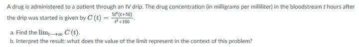 A drug is administered to a patient through an IV drip. The drug concentration (in milligrams per milliliter) in the bloodstream t hours after
the drip was started is given by C (t) = 52(+50)
a. Find the lim∞ C (t).
+3+100
b. Interpret the result: what does the value of the limit represent in the context of this problem?