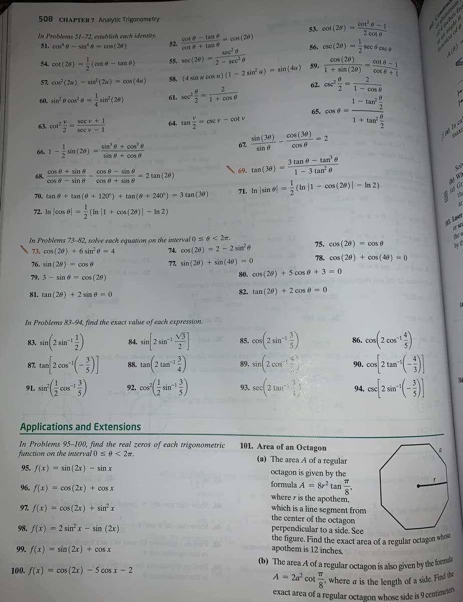 exact area of a regular octagon whose side is 9 centimeters
(b) The area A of a regular octagon is also given by the formula
A = 2a? cot , where a is the length of a side. Find the
508 CHAPTER 7 Analytic Trigonometry
In Problems 51-72, establish each identity.
cot? 0 - 1
51. cos e - sin e = cos (20)
cot 0 - tan 0
52.
cot 0 + tan 0
53. cot (20) =
- cos (20)
2 cot 0
sec 0
sec? 0
54. cot (20)
56. csc (20) =
sec 0 csc e
(cot 0 - tan 0)
55. sec (20) =
2
cos (20)
1 + sin (20)
cot 0-1
A(8)
57. cos (2u) - sin (2u) = cos (4u)
58. (4 sin u cos u) (1 - 2 sin u) = sin (4u)
59.
cot 0 + 1
60. sin e cos 0 = - sin (20)
62. csc
2
2
61. sec
1 + cos e
1- cos 0
1- tan?
sec v + 1
63. cot?
65. cos 0 =
sec v - 1
64. tan
= csc v
cot v
1 + tan?
A(a) In ca
maxi
2
sin 0 + cos' 0
sin (30)
67.
cos (30)
66. 1 - sin (20) =
sin 0 + cos 0
sin 0
cos e
cos e + sin 0
68.
cos e - sin 0
cos 0 + sin 0
3 tan 0 - tan e
3 tan? 0
cos 0 - sin 6
= 2 tan (20)
69. tan (30) =
1
Sol
70. tan 0 + tan (0 + 120°) + tan (e + 240°) = 3 tan (36)
71. In sin e| = (In |1 – cos (260)| – In 2).
(b) Wh
72. In |cos 6| = (In |1 + cos (20)| – In 2)
(e) Gr
the
ar
ME Laser
or sca
In Problems 73-82, solve each equation on the interval 0 sO< 2m.
73. cos (20) + 6 sin? e = 4
74. cos (20) = 2 - 2 sin? 0
75. cos (20) = cos e
the
76. sin (20) = cos 0
77. sin (20) + sin (40) = 0
78. cos (20) + cos (40) = 0
by th
79. 3 - sin 0 = cos (20)
80. cos (20) + 5 cos 0 + 3 = 0
81. tan (20) + 2 sin 6 = 0
82. tan (20) + 2 cos 0 = 0
In Problems 83–94, find the exact value of each expression.
(a
83. sin 2 sin-1
84. sin 2 sin-1
85. cos( 2 sin
86. cos 2 cos
87. tan 2 cos
88. tan 2 tan
89. sin 2 cos
4
91. sir cos)
90. cos 2 tan
92. cos?
sin-
93. sec 2 tan
94. csc 2 sin
14
Applications and Extensions
In Problems 95–100, find the real zeros of each trigonometric
function on the interval 0 s e < 27.
101. Area of an Octagon
95. f(x) = sin (2x) - sin x
(a) The area A of a regular
octagon is given by the
formula A = 8r? tan
96. f(x) = cos (2x) + cos x
97. f(x) = cos ( 2x) + sin² x
where r is the apothem,
which is a line segment from
the center of the octagon
perpendicular to a side. See
the figure. Find the exact area of a regular octagon who
apothem is 12 inches.
d wod
8'
98. f(x) = 2 sin?x – sin (2x)
99. f(x) = sin (2x) + cos x
100. f(x) = cos ( 2x) – 5 cos x – 2
8'
Construce
fimctio
