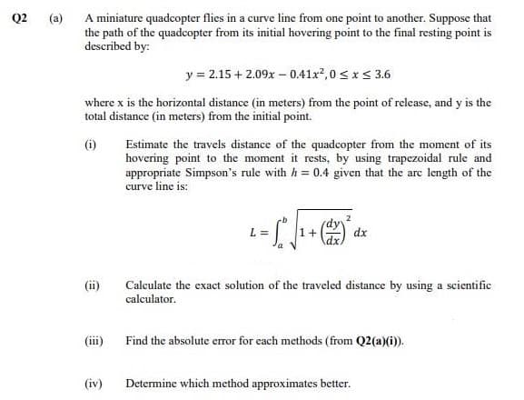 A miniature quadcopter flies in a curve line from one point to another. Suppose that
the path of the quadcopter from its initial hovering point to the final resting point is
described by:
Q2
(a)
y = 2.15 + 2.09x - 0.41x?,0 s xs 3.6
where x is the horizontal distance (in meters) from the point of release, and y is the
total distance (in meters) from the initial point.
Estimate the travels distance of the quadcopter from the moment of its
hovering point to the moment it rests, by using trapezoidal rule and
appropriate Simpson's rule with h = 0.4 given that the arc length of the
curve line is:
(i)
2
L =
1+
dx
(ii)
Calculate the exact solution of the traveled distance by using a scientific
calculator.
Find the absolute error for each methods (from Q2(a)(i)).
(iv)
Determine which method approximates better.
