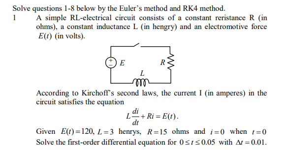 Solve questions 1-8 below by the Euler's method and RK4 method.
1
A simple RL-electrical circuit consists of a constant reristance R (in
ohms), a constant inductance L (in hengry) and an electromotive force
E(t) (in volts).
E
R
ll
According to Kirchoff's second laws, the current I (in amperes) in the
circuit satisfies the equation
di
L+ Ri = E(t).
dt
Given E(t) =120, L=3 henrys, R=15 ohms and i=0 when t=0
Solve the first-order differential equation for 0<t<0.05 with At =0.01.
