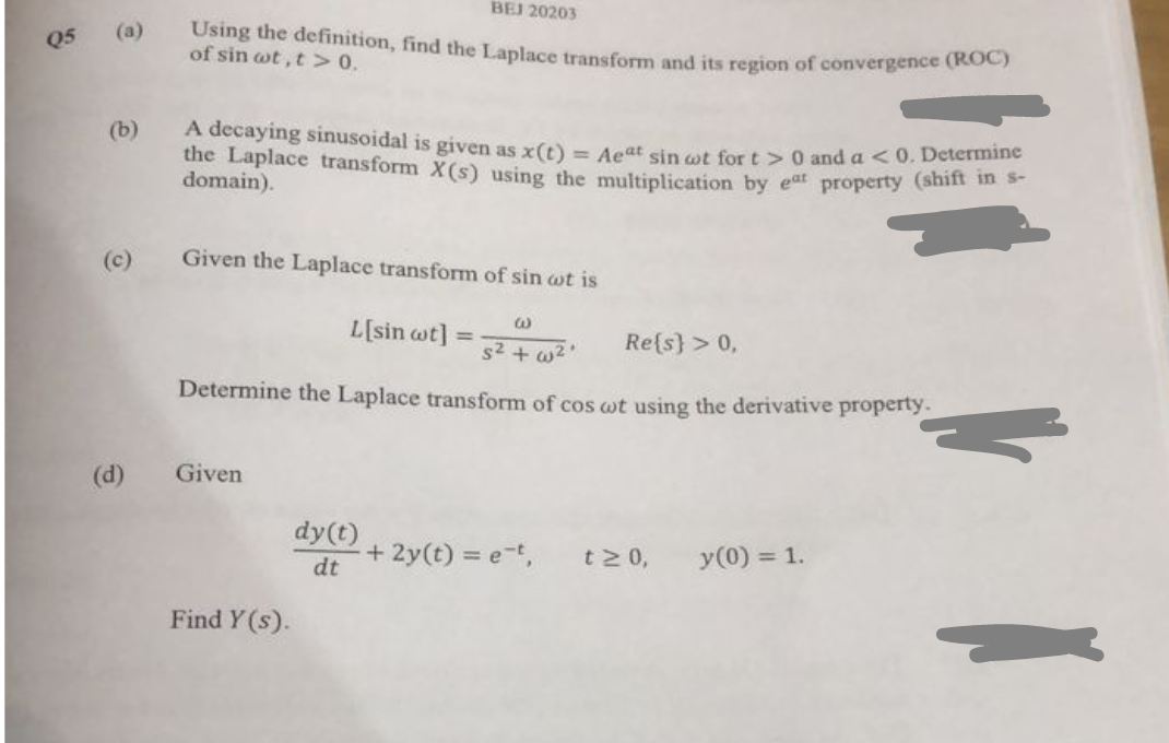 Q5 (a)
(b)
A decaying sinusoidal is given as x(t) = Aeat sin wot for t> 0 and a <0. Determine
the Laplace transform X(s) using the multiplication by eat property (shift in s-
domain).
(c)
BEJ 20203
Using the definition, find the Laplace transform and its region of convergence (ROC)
of sin wt,t> 0.
(d)
Given the Laplace transform of sin wt is
G
s²+w².
Determine the Laplace transform of cos wt using the derivative property.
Given
Find Y(s).
L[sin wt]
dy(t)
dt
=
+ 2y(t) = e-t,
Re{s} > 0,
t≥ 0,
y (0) = 1.