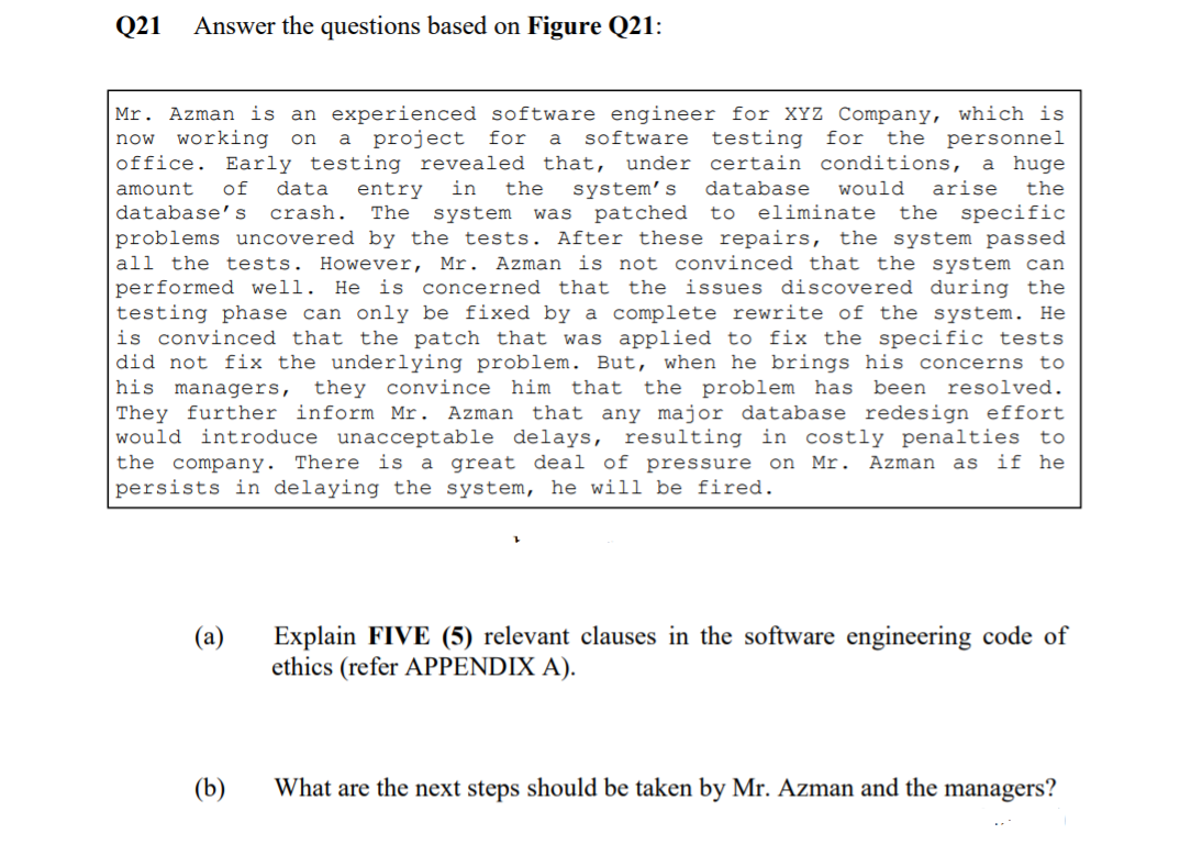 Q21
Answer the questions based on Figure Q21:
Mr. Azman is an experienced software engineer for XYz Company, which is
now working
on a project
for
software testing
for the personnel
a
office. Early testing revealed that, under certain conditions, a huge
system’s
system was patched to eliminate
amount
of
data
entry
in
the
database
would
arise
the
database's
crash.
The
the specific
problems uncovered by the tests. After these repairs, the system passed
all the tests. However, Mr. Azman is not convinced that the system can
performed well. He is concerned that the issues discovered during the
testing phase can only be fixed by a complete rewrite of the system. He
is convinced that the patch that was applied to fix the specific tests
did not fix the underlying problem. But, when he brings his concerns to
his managers, they convince him that the problem has been
They further inform Mr. Azman that any major database redesign effort
would introduce unacceptable delays, resulting in costly penalties to
the company. There is a great deal of pressure on Mr. Azman as if he
persists in delaying the system, he will be fired.
resolved.
Explain FIVE (5) relevant clauses in the software engineering code of
ethics (refer APPENDIX A).
(a)
(b)
What are the next steps should be taken by Mr. Azman and the managers?
