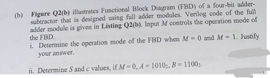 (b) Figure Q2(b) illustrates Functional Block Diagram (FBD) of a four-bit adder-
subtractor that is designed using full adder modules. Verilog code of the full
adder module is given in Listing Q2(b). Input M controls the operation mode of
the FBD.
i. Determine the operation mode of the FBD when M = 0 and M = 1. Justify
your answer.
ii. Determine S and c values, if M=0, A=10102, B = 11002.