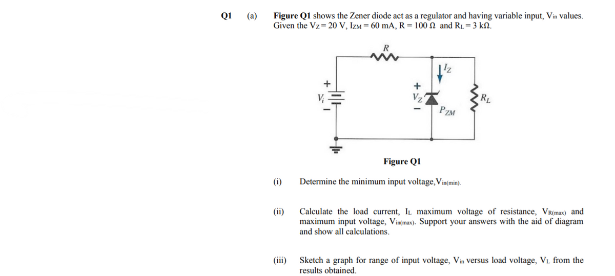 Figure Q1 shows the Zener diode act as a regulator and having variable input, Vin values.
Given the Vz= 20 V, Izm = 60 mA, R = 100 N and R1=3 kN.
Q1
(a)
+
Vz
PZM
Figure Q1
(i)
Determine the minimum input voltage,Vin(min).
(ii)
Calculate the load current, IL maximum voltage of resistance, VR(max) and
maximum input voltage, Vin(max). Support your answers with the aid of diagram
and show all calculations.
(iii)
Sketch a graph for range of input voltage, Vin Versus load voltage, VL from the
results obtained.
