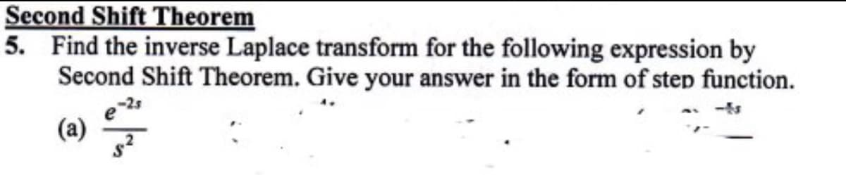 Second Shift Theorem
5. Find the inverse Laplace transform for the following expression by
Second Shift Theorem. Give your answer in the form of step function.
(a)
