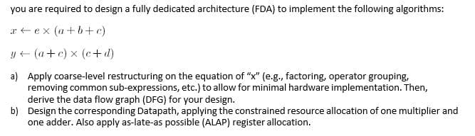 you are required to design a fully dedicated architecture (FDA) to implement the following algorithms:
a + ex (a+b+c)
y+ (a+c) x (c+ d)
a) Apply coarse-level restructuring on the equation of "x" (e.g., factoring, operator grouping,
removing common sub-expressions, etc.) to allow for minimal hardware implementation. Then,
derive the data flow graph (DFG) for your design.
b) Design the corresponding Datapath, applying the constrained resource allocation of one multiplier and
one adder. Also apply as-late-as possible (ALAP) register allocation.
