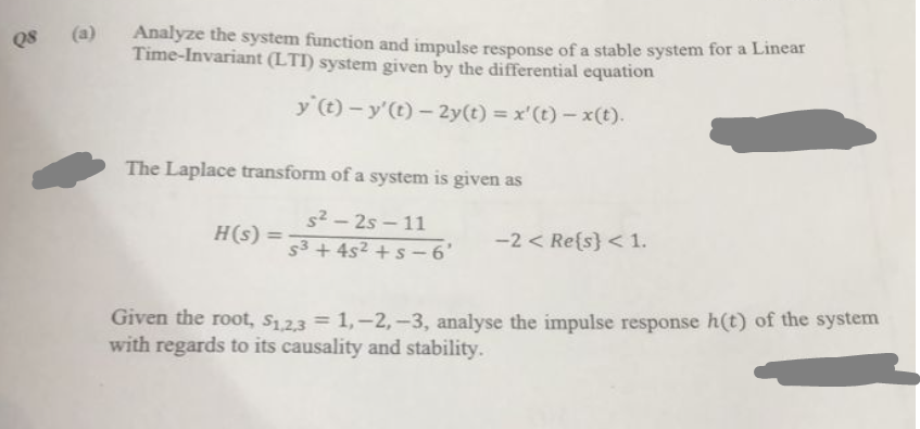 Q8 (a)
Analyze the system function and impulse response of a stable system for a Linear
Time-Invariant (LTI) system given by the differential equation
y (t)- y'(t)- 2y(t) = x'(t)-x(t).
The Laplace transform of a system is given as
s²-25-11
S³ + 4s² + s-6'
H(s) =
-2 < Re{s} < 1.
Given the root, $1,2,3 = 1, -2, -3, analyse the impulse response h(t) of the system
with regards to its causality and stability.