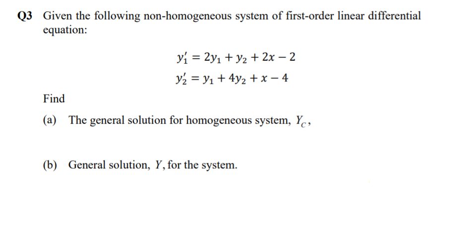 Q3 Given the following non-homogeneous system of first-order linear differential
equation:
yi = 2y1 + y2 + 2x – 2
y2 = y1 + 4y2 + x – 4
Find
(a) The general solution for homogeneous system, Y.,
(b) General solution, Y,for the system.
