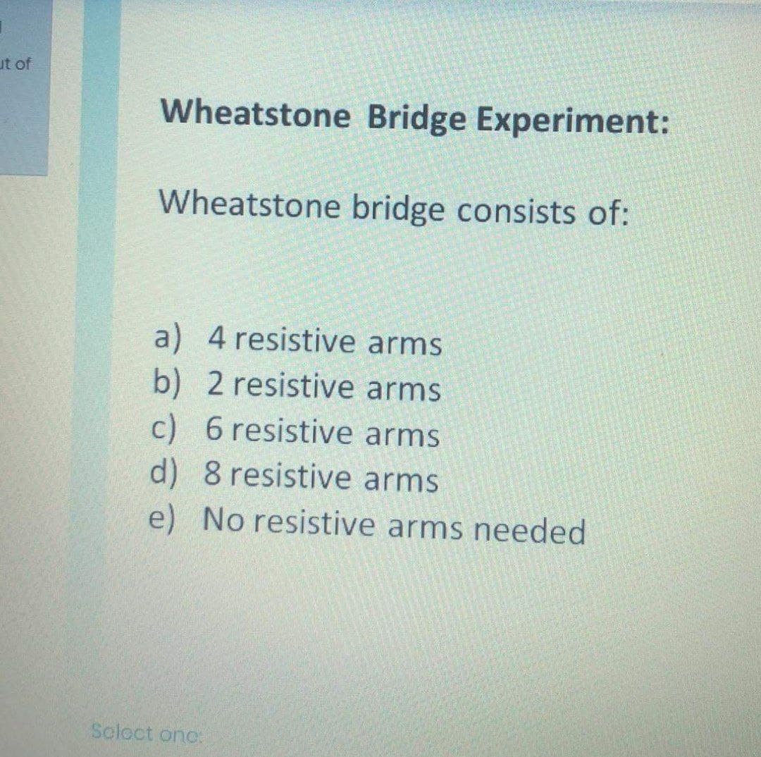 ut of
Wheatstone Bridge Experiment:
Wheatstone bridge consists of:
a) 4 resistive arms
b) 2 resistive arms
c) 6 resistive arms
d) 8 resistive arms
e) No resistive arms needed
Seloct onc:
