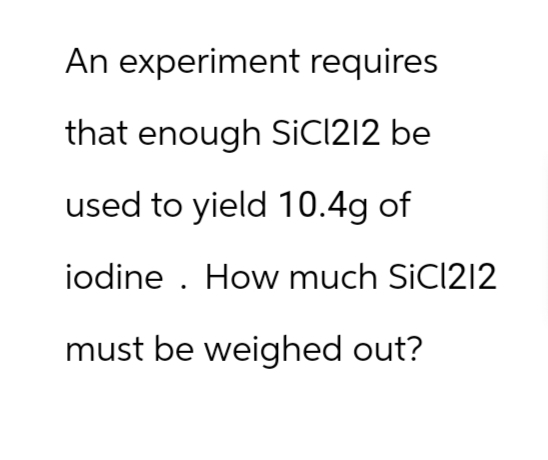 An experiment requires
that enough SiCl212 be
used to yield 10.4g of
iodine. How much SiC1212
must be weighed out?