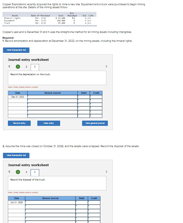 Copper Explorations recently acquired the rights to mine a new site. Equipment and a truck were purchased to begin mining
operations at the site. Details of the mining assets follow:
Asset
Mineral rights
Equipment
Truck
View transaction list
Journal entry worksheet
<
2
Date of Purchase
Mar. 1/23
Mar. 1/23
Mar. 1/23
Record the depreciation on the truck.
Date
Dec 31, 2023
Copper's year-end is December 31 and It uses the straight-line method for all mining assets including Intangibles.
Required:
1. Record amortization and depreciation at December 31, 2023, on the mining assets, including the mineral rights.
Note: Enter debits before credits.
Record entry
3
View transaction list
Date
Oct 31, 2025
Clear entry
Journal entry worksheet
<
Note: Enter debits before credits.
Cost
$ 62,400
General Journal
Record the disposal of the truck.
244,800
95,400
Est.
Residual
$0
0
2. Assume the mine was closed on October 31, 2026, and the assets were scrapped. Record the disposal of the assets.
General Journal
Est. Life
4 yrs
4 yrs
4 yrs
Debit
Credit
Debit
View general Journal
Credit