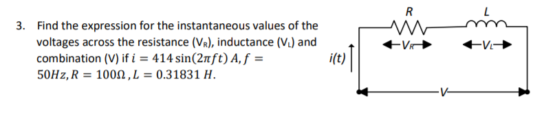 R
3. Find the expression for the instantaneous values of the
voltages across the resistance (VR), inductance (V.) and
combination (V) if i = 414 sin(2nft) A, ƒ =
it:) |
50Hz, R
1002, L = 0.31831 H.
-V-
