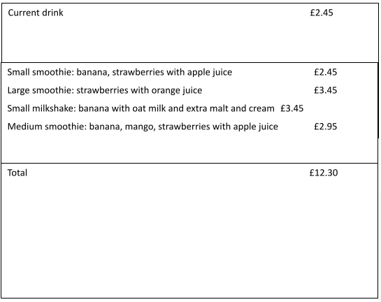 Current drink
£2.45
Small smoothie: banana, strawberries with apple juice
£2.45
Large smoothie: strawberries with orange juice
£3.45
Small milkshake: banana with oat milk and extra malt and cream £3.45
Medium smoothie: banana, mango, strawberries with apple juice
£2.95
Total
£12.30
