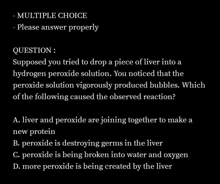 - MULTIPLE CHOICE
Please answer properly
QUESTION :
Supposed you tried to drop a piece of liver into a
hydrogen peroxide solution. You noticed that the
peroxide solution vigorously produced bubbles. Which
of the following caused the observed reaction?
A. liver and peroxide are joining together to make a
new protein
B. peroxide is destroying germs in the liver
C. peroxide is being broken into water and oxygen
D. more peroxide is being created by the liver
