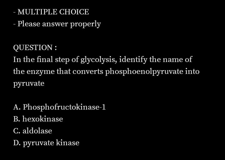 - MULTIPLE CHOICE
- Please answer properly
QUESTION :
In the final step of glycolysis, identify the name of
the enzyme that converts phosphoenolpyruvate into
pyruvate
A. Phosphofructokinase-1
B. hexokinase
C. aldolase
D. pyruvate kinase
