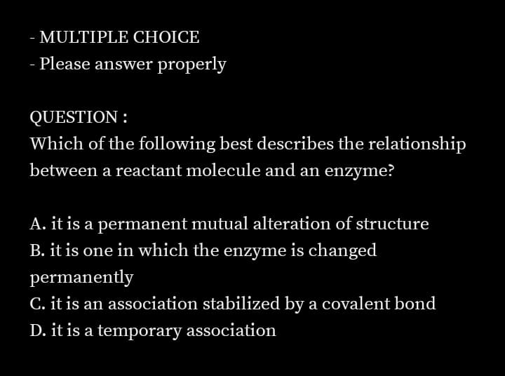 - MULTIPLE CHOICE
- Please answer properly
QUESTION :
Which of the following best describes the relationship
between a reactant molecule and an enzyme?
A. it is a permanent mutual alteration of structure
B. it is one in which the enzyme is changed
permanently
C. it is an association stabilized by a covalent bond
D. it is a temporary association
