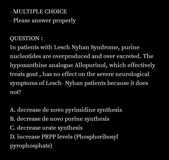 - MULTIPLE CHOICE
- Please answer properly
QUESTION :
In patients with Lesch Nyhan Syndrome, purine
nucleotides are overproduced and over excreted. The
hypoxanthine analogue Allopurinol, which effectively
treats gout , has no effect on the severe neurological
symptoms of Lesch- Nyhan patients because it does
not?
A. decrease de novo pyrimidine synthesis
B. decrease de novo purine synthesis
C. decrease urate synthesis
D. increase PRPP levels (Phosphoribosyl
pyrophosphate)
